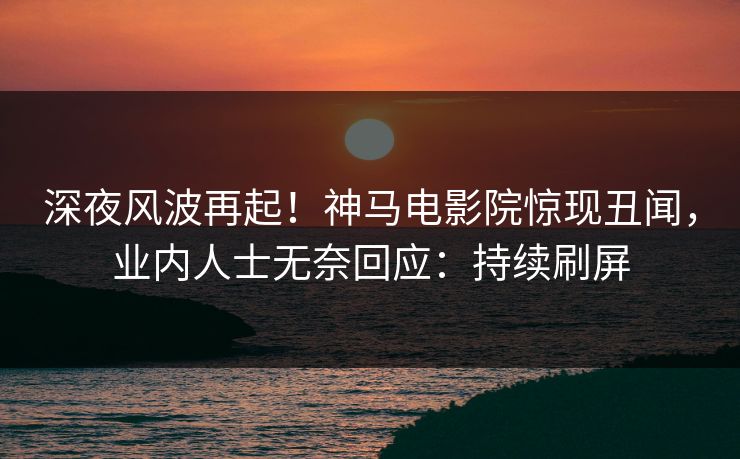 深夜风波再起！神马电影院惊现丑闻，业内人士无奈回应：持续刷屏