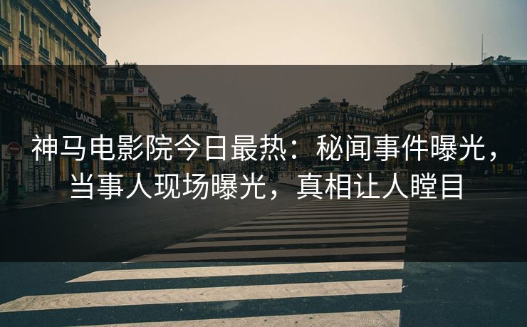 神马电影院今日最热：秘闻事件曝光，当事人现场曝光，真相让人瞠目