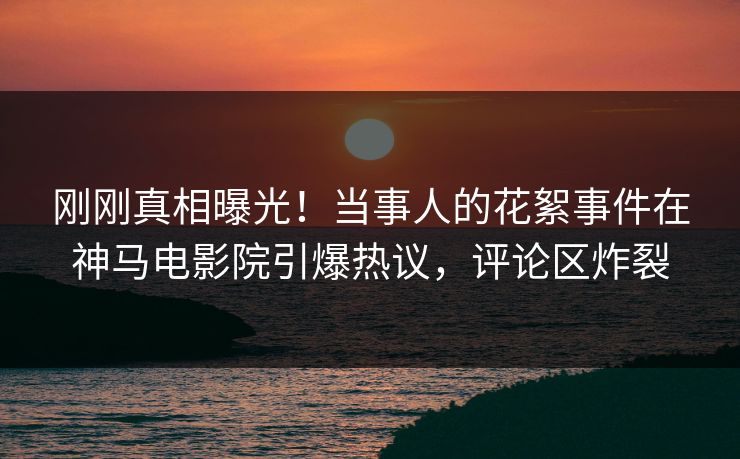 刚刚真相曝光！当事人的花絮事件在神马电影院引爆热议，评论区炸裂