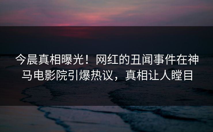 今晨真相曝光！网红的丑闻事件在神马电影院引爆热议，真相让人瞠目