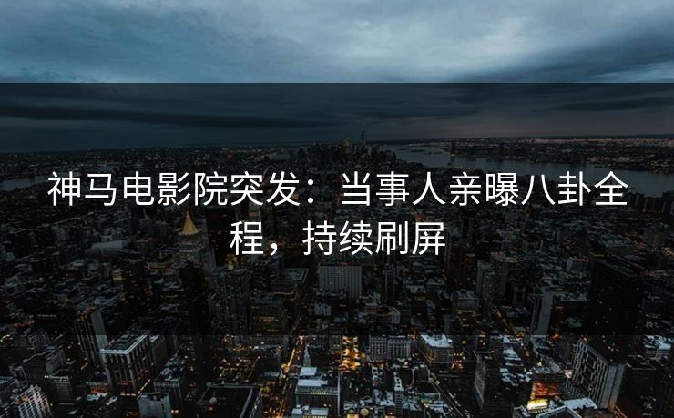 神马电影院突发：当事人亲曝八卦全程，持续刷屏