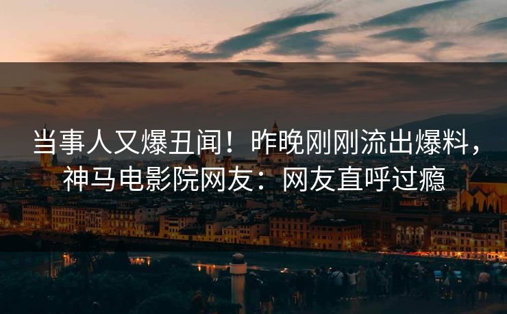 当事人又爆丑闻！昨晚刚刚流出爆料，神马电影院网友：网友直呼过瘾