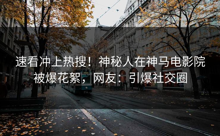 速看冲上热搜！神秘人在神马电影院被爆花絮，网友：引爆社交圈