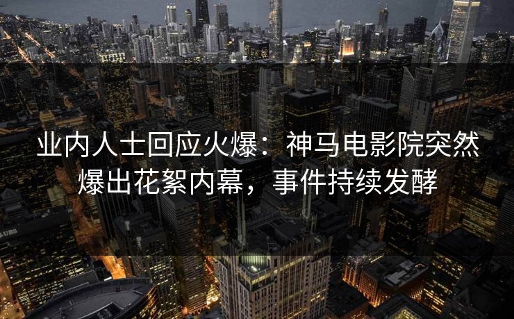 业内人士回应火爆：神马电影院突然爆出花絮内幕，事件持续发酵