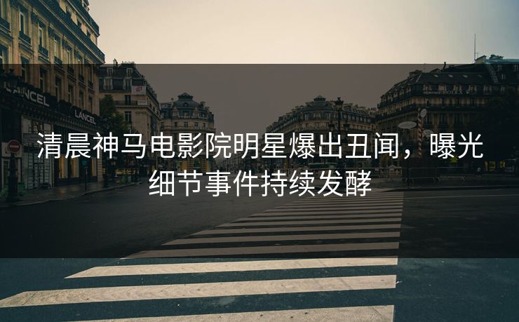 清晨神马电影院明星爆出丑闻，曝光细节事件持续发酵