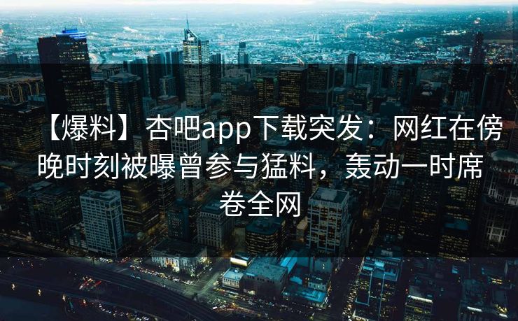 【爆料】杏吧app下载突发：网红在傍晚时刻被曝曾参与猛料，轰动一时席卷全网