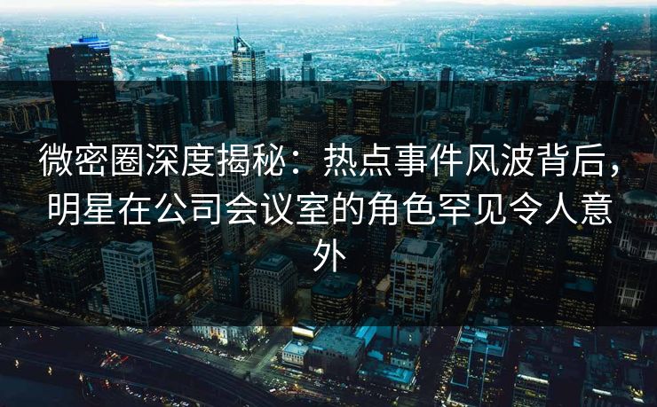 微密圈深度揭秘：热点事件风波背后，明星在公司会议室的角色罕见令人意外