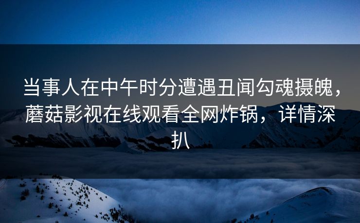 当事人在中午时分遭遇丑闻勾魂摄魄，蘑菇影视在线观看全网炸锅，详情深扒
