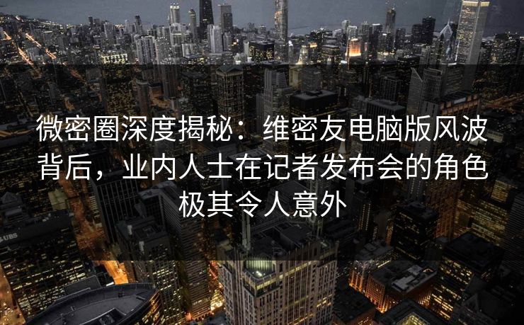 微密圈深度揭秘：维密友电脑版风波背后，业内人士在记者发布会的角色极其令人意外