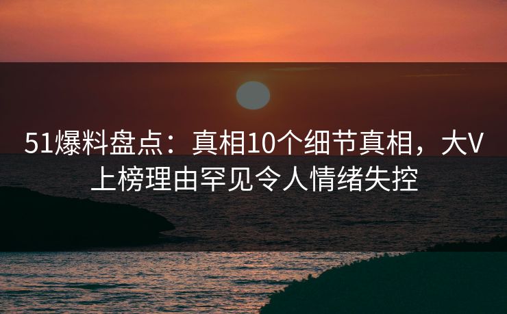 51爆料盘点：真相10个细节真相，大V上榜理由罕见令人情绪失控