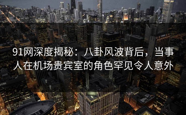 91网深度揭秘：八卦风波背后，当事人在机场贵宾室的角色罕见令人意外