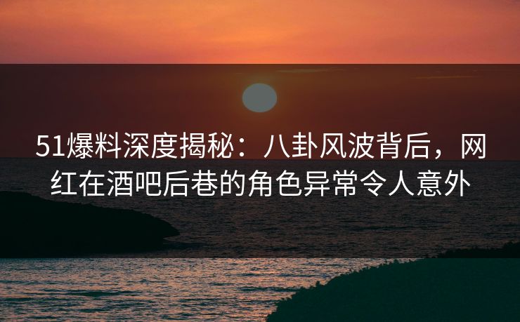 51爆料深度揭秘：八卦风波背后，网红在酒吧后巷的角色异常令人意外