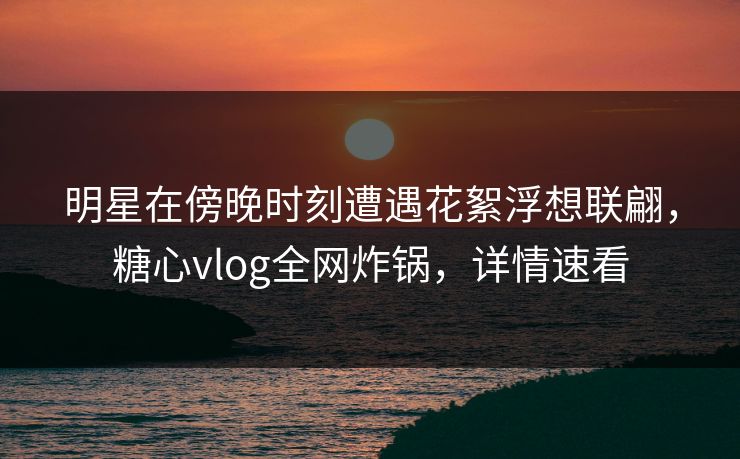 明星在傍晚时刻遭遇花絮浮想联翩，糖心vlog全网炸锅，详情速看