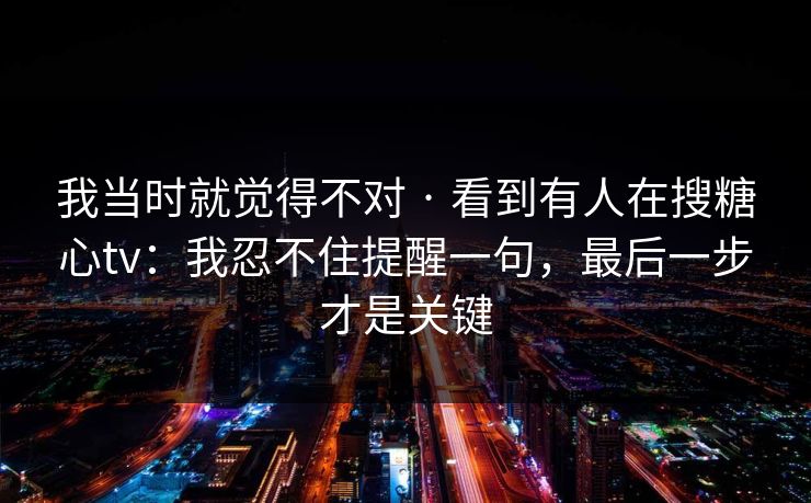 我当时就觉得不对 · 看到有人在搜糖心tv：我忍不住提醒一句，最后一步才是关键