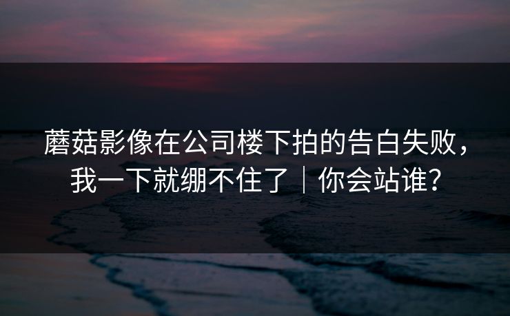 蘑菇影像在公司楼下拍的告白失败，我一下就绷不住了｜你会站谁？