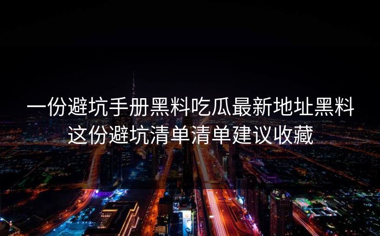 一份避坑手册黑料吃瓜最新地址黑料这份避坑清单清单建议收藏